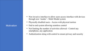 Motivation
• Non invasive interface to allow users access interface with devices
through new ‘modes’ - Multi Modal system
• Physically disabled users - Access with physical motion
• End to end system allowing seamless control
• Not limiting the number of activities allowed - Control any
smartphone, any application
• Authentication along with control to ensure privacy and security
 