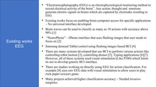 Existing works
EEG
• “Electroencephalography (EEG) is an electrophysiological monitoring method to
record electrical activity of the brain”. Any action, thought and emotions
generate electric signals in brains which are captured by electrodes resulting to
EEG
• Existing works focus on enabling brain-computer access for specific applications
– No universal interface developed.
• Brain waves can be used to classify as many as 10 actions with accuracy above
90% [1]
• “NeuroPhone” – iPhone interface that uses flashing images that user needs to
focus on [2]
• Samsung demoed Tablet control using flashing images based BCI [4]
• There are many systems developed that use BCI to perform various actions like
controlling robot motion [3], controlling drones [5], Typing applications [6][7].
However, all of these systems used visual stimulation (Like P300) which limits
its use to develop generic BCI interface.
• There are studies working on directly using EEG for action classification. For
example [8] uses raw EEG data with visual stimulation to allow users to play
rock-paper-scissors game.
• Many projects achieved higher classification accuracy – Needed invasive
surgeries.
 