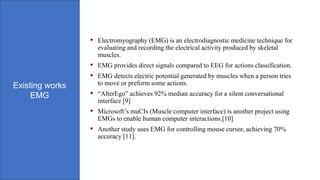 Existing works
EMG
• Electromyography (EMG) is an electrodiagnostic medicine technique for
evaluating and recording the electrical activity produced by skeletal
muscles.
• EMG provides direct signals compared to EEG for actions classification.
• EMG detects electric potential generated by muscles when a person tries
to move or preform some actions.
• “AlterEgo” achieves 92% median accuracy for a silent conversational
interface [9]
• Microsoft’s muCIs (Muscle computer interface) is another project using
EMGs to enable human computer interactions.[10]
• Another study uses EMG for controlling mouse cursor, achieving 70%
accuracy [11].
 