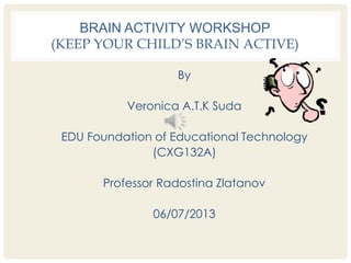 BRAIN ACTIVITY WORKSHOP
(KEEP YOUR CHILD’S BRAIN ACTIVE)
By
Veronica A.T.K Suda
EDU Foundation of Educational Technology
(CXG132A)
Professor Radostina Zlatanov
06/07/2013
 