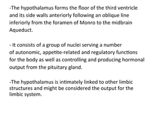 -The	hypothalamus	forms	the	ﬂoor	of	the	third	ventricle	
and	its	side	walls	anteriorly	following	an	oblique	line	
inferiorly	from	the	foramen	of	Monro	to	the	midbrain	
Aqueduct.	
	
-	It	consists	of	a	group	of	nuclei	serving	a	number	
of	autonomic,	appeHte-related	and	regulatory	funcHons	
for	the	body	as	well	as	controlling	and	producing	hormonal	
output	from	the	pituitary	gland.		
	
-The	hypothalamus	is	inHmately	linked	to	other	limbic	
structures	and	might	be	considered	the	output	for	the	
limbic	system.
 