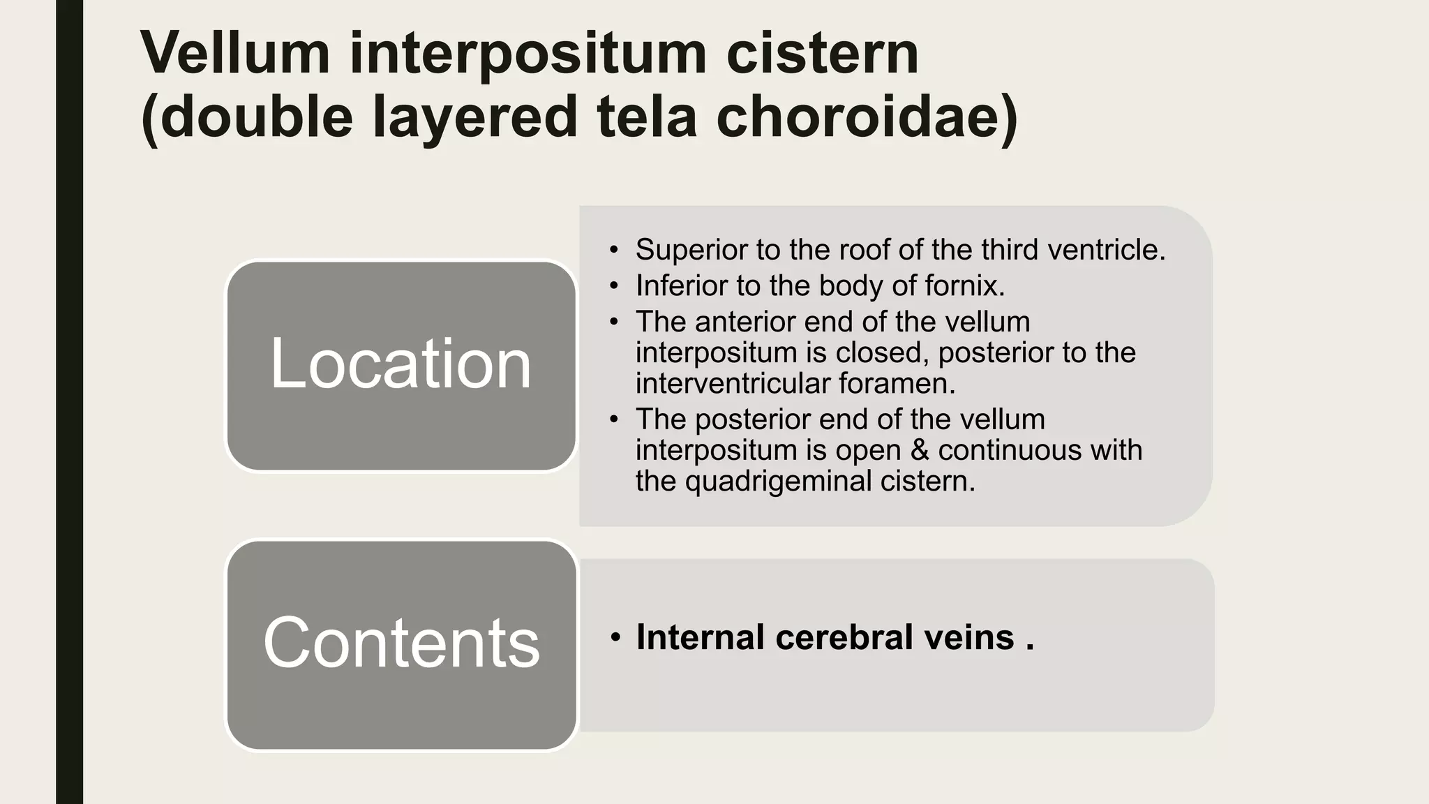 Vellum interpositum cistern
(double layered tela choroidae)
• Superior to the roof of the third ventricle.
• Inferior to the body of fornix.
• The anterior end of the vellum
interpositum is closed, posterior to the
interventricular foramen.
• The posterior end of the vellum
interpositum is open & continuous with
the quadrigeminal cistern.
Location
• Internal cerebral veins .Contents
 