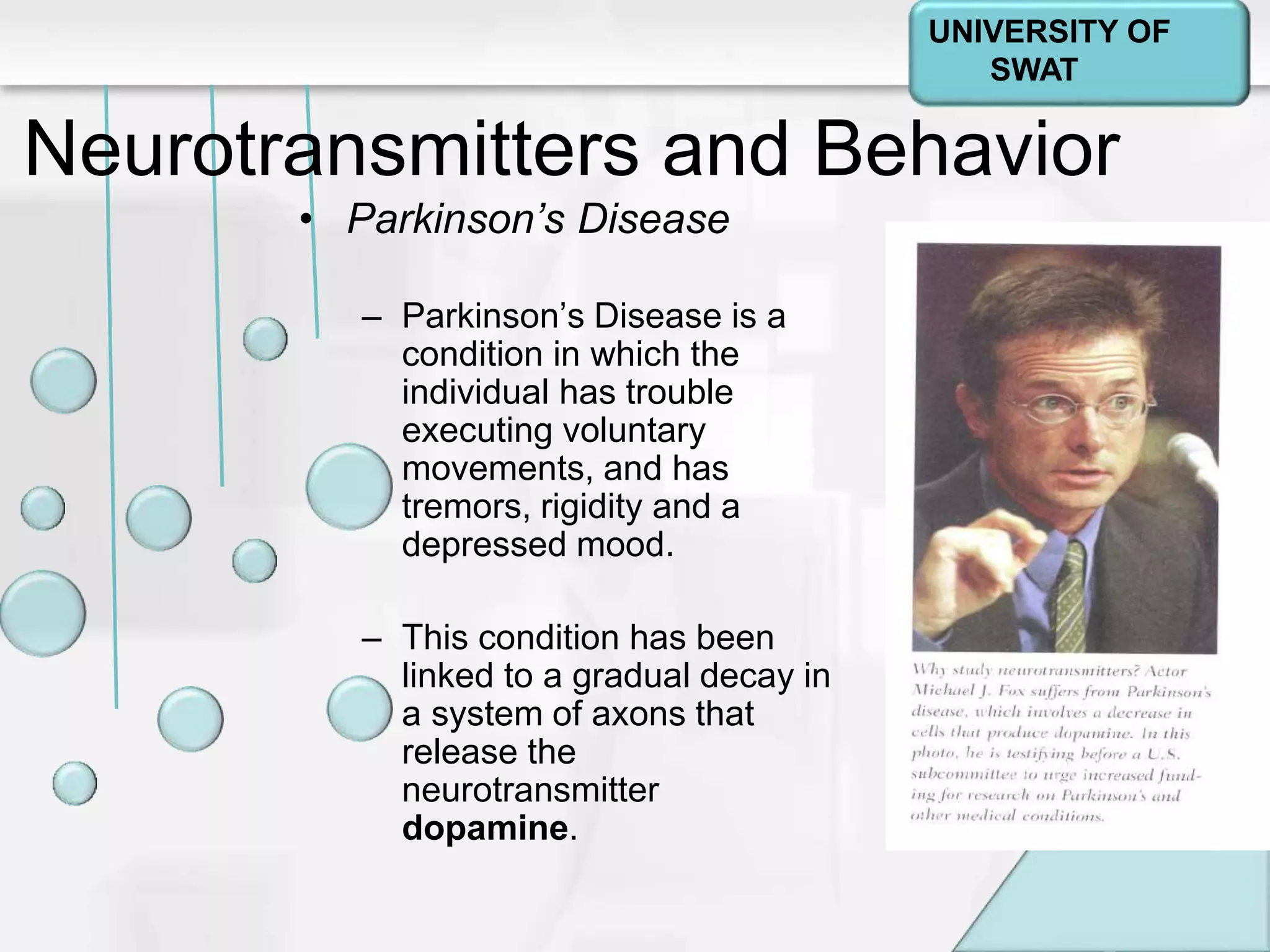 Psychology: A Journey
Chapter 2
Neurotransmitters and Behavior
• Parkinson’s Disease
– Parkinson’s Disease is a
condition in which the
individual has trouble
executing voluntary
movements, and has
tremors, rigidity and a
depressed mood.
– This condition has been
linked to a gradual decay in
a system of axons that
release the
neurotransmitter
dopamine.
UNIVERSITY OF
SWAT
 