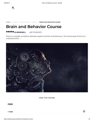 8/20/2019 Brain and Behavior Course - Edukite
https://edukite.org/course/brain-and-behavior-course/ 1/9
HOME / COURSE / VIDEO COURSE / SCIENCE / BRAIN AND BEHAVIOR COURSE
Brain and Behavior Course
( 9 REVIEWS ) 487 STUDENTS
There is a notable correlation between systems of brain and behaviour. The central goal of this is to
understand the …

FREE
1 YEAR
TAKE THIS COURSE
 