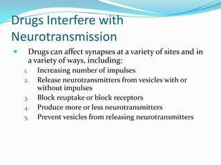 Drugs Interfere with NeurotransmissionDrugs can affect synapses at a variety of sites and in a variety of ways, including:Increasing number of impulsesRelease neurotransmitters from vesicles with or without impulsesBlock reuptake or block receptorsProduce more or less neurotransmittersPrevent vesicles from releasing neurotransmitters