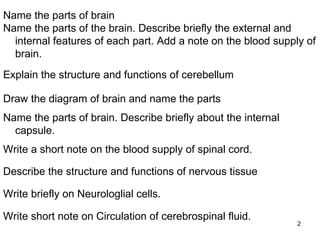 Write short note on Circulation of cerebrospinal fluid. Write briefly on Neurologlial cells. Describe the structure and functions of nervous tissue Write a short note on the blood supply of spinal cord. Name the parts of brain. Describe briefly about the internal capsule. Draw the diagram of brain and name the parts  Explain the structure and functions of cerebellum Name the parts of brain Name the parts of the brain. Describe briefly the external and internal features of each part. Add a note on the blood supply of brain. 