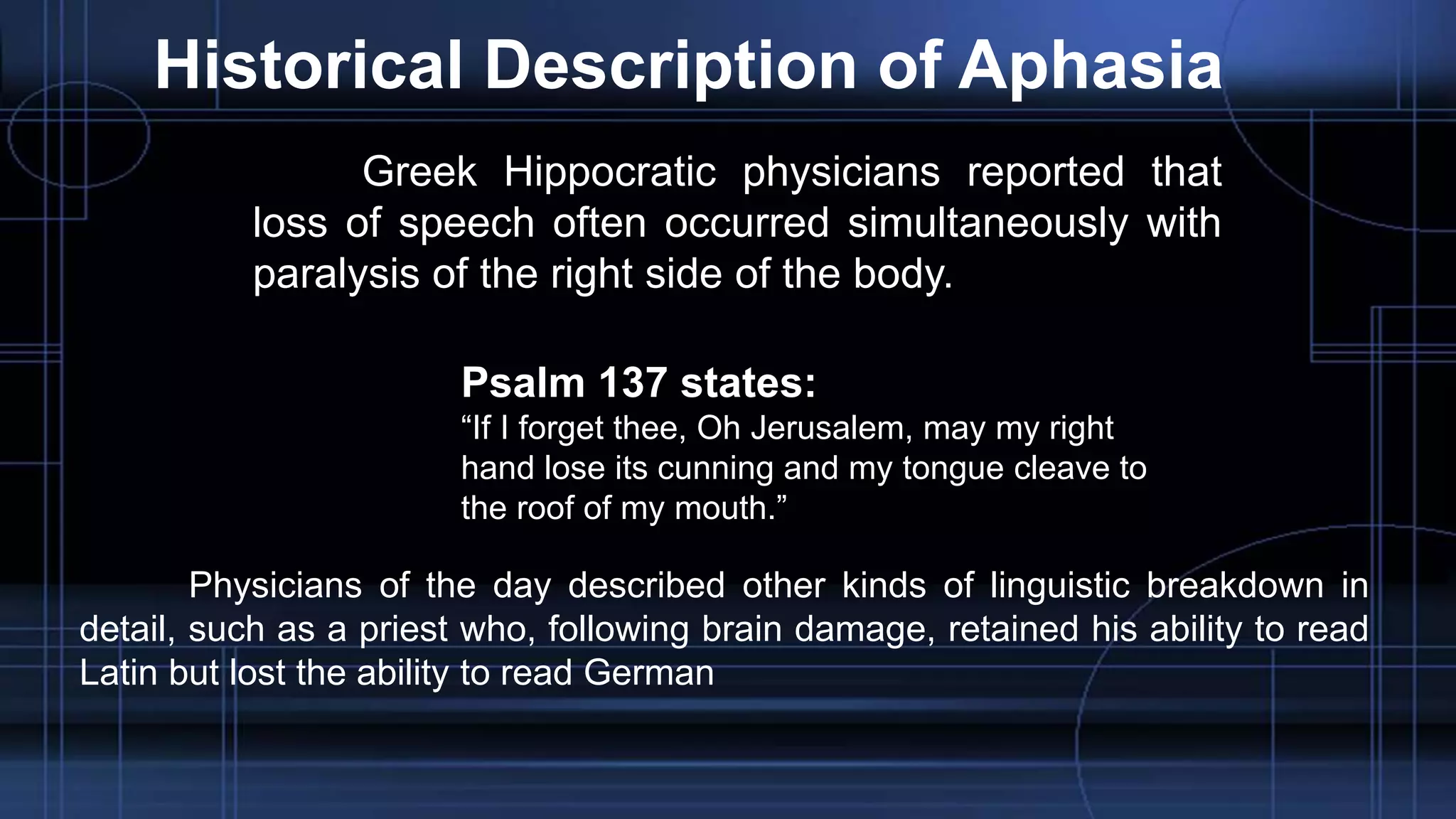 Historical Description of Aphasia
Greek Hippocratic physicians reported that
loss of speech often occurred simultaneously with
paralysis of the right side of the body.
Psalm 137 states:
“If I forget thee, Oh Jerusalem, may my right
hand lose its cunning and my tongue cleave to
the roof of my mouth.”
Physicians of the day described other kinds of linguistic breakdown in
detail, such as a priest who, following brain damage, retained his ability to read
Latin but lost the ability to read German
 