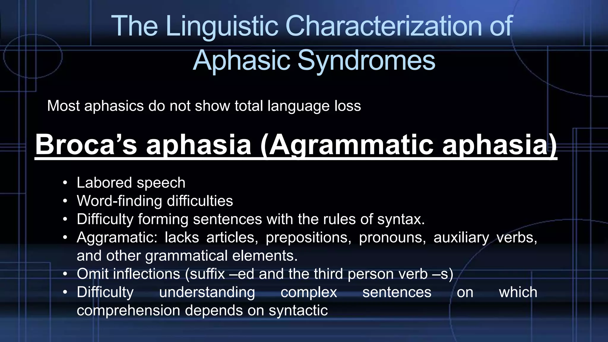 The Linguistic Characterization of
Aphasic Syndromes
Most aphasics do not show total language loss
Broca’s aphasia (Agrammatic aphasia)
• Labored speech
• Word-finding difficulties
• Difficulty forming sentences with the rules of syntax.
• Aggramatic: lacks articles, prepositions, pronouns, auxiliary verbs,
and other grammatical elements.
• Omit inflections (suffix –ed and the third person verb –s)
• Difficulty understanding complex sentences on which
comprehension depends on syntactic
 