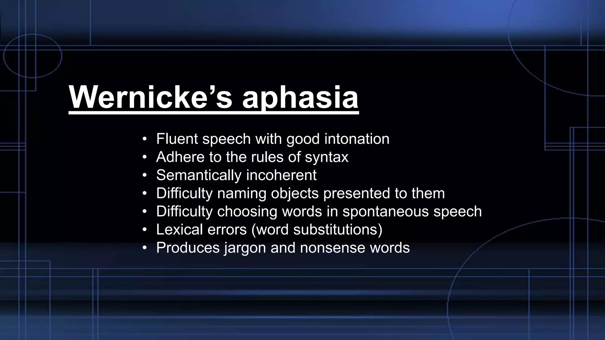 Wernicke’s aphasia
• Fluent speech with good intonation
• Adhere to the rules of syntax
• Semantically incoherent
• Difficulty naming objects presented to them
• Difficulty choosing words in spontaneous speech
• Lexical errors (word substitutions)
• Produces jargon and nonsense words
 