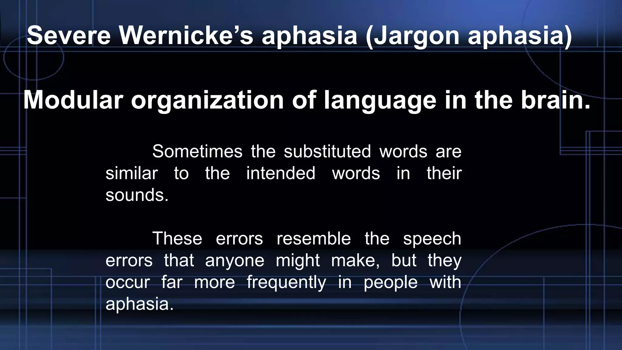 Severe Wernicke’s aphasia (Jargon aphasia)
Modular organization of language in the brain.
Sometimes the substituted words are
similar to the intended words in their
sounds.
These errors resemble the speech
errors that anyone might make, but they
occur far more frequently in people with
aphasia.
 