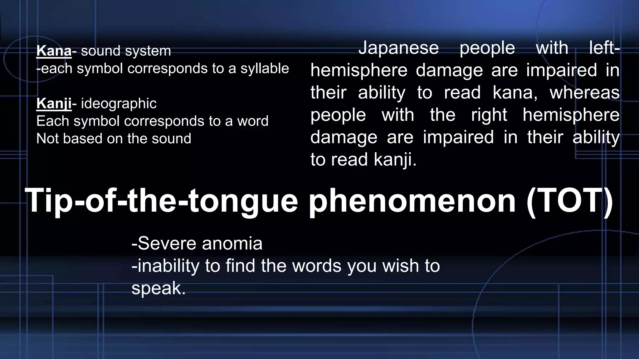 Kana- sound system
-each symbol corresponds to a syllable
Kanji- ideographic
Each symbol corresponds to a word
Not based on the sound
Japanese people with left-
hemisphere damage are impaired in
their ability to read kana, whereas
people with the right hemisphere
damage are impaired in their ability
to read kanji.
Tip-of-the-tongue phenomenon (TOT)
-Severe anomia
-inability to find the words you wish to
speak.
 