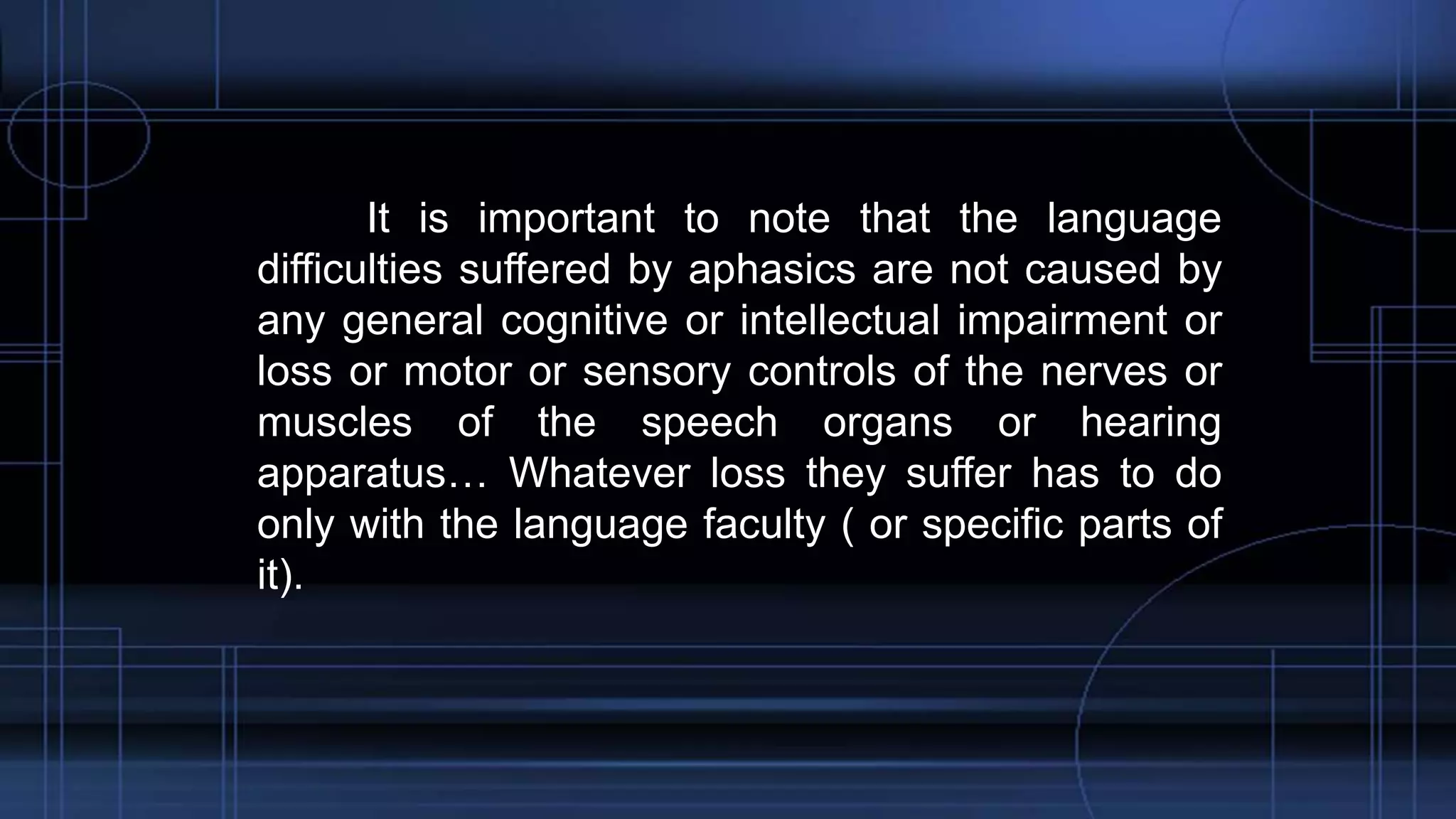 It is important to note that the language
difficulties suffered by aphasics are not caused by
any general cognitive or intellectual impairment or
loss or motor or sensory controls of the nerves or
muscles of the speech organs or hearing
apparatus… Whatever loss they suffer has to do
only with the language faculty ( or specific parts of
it).
 