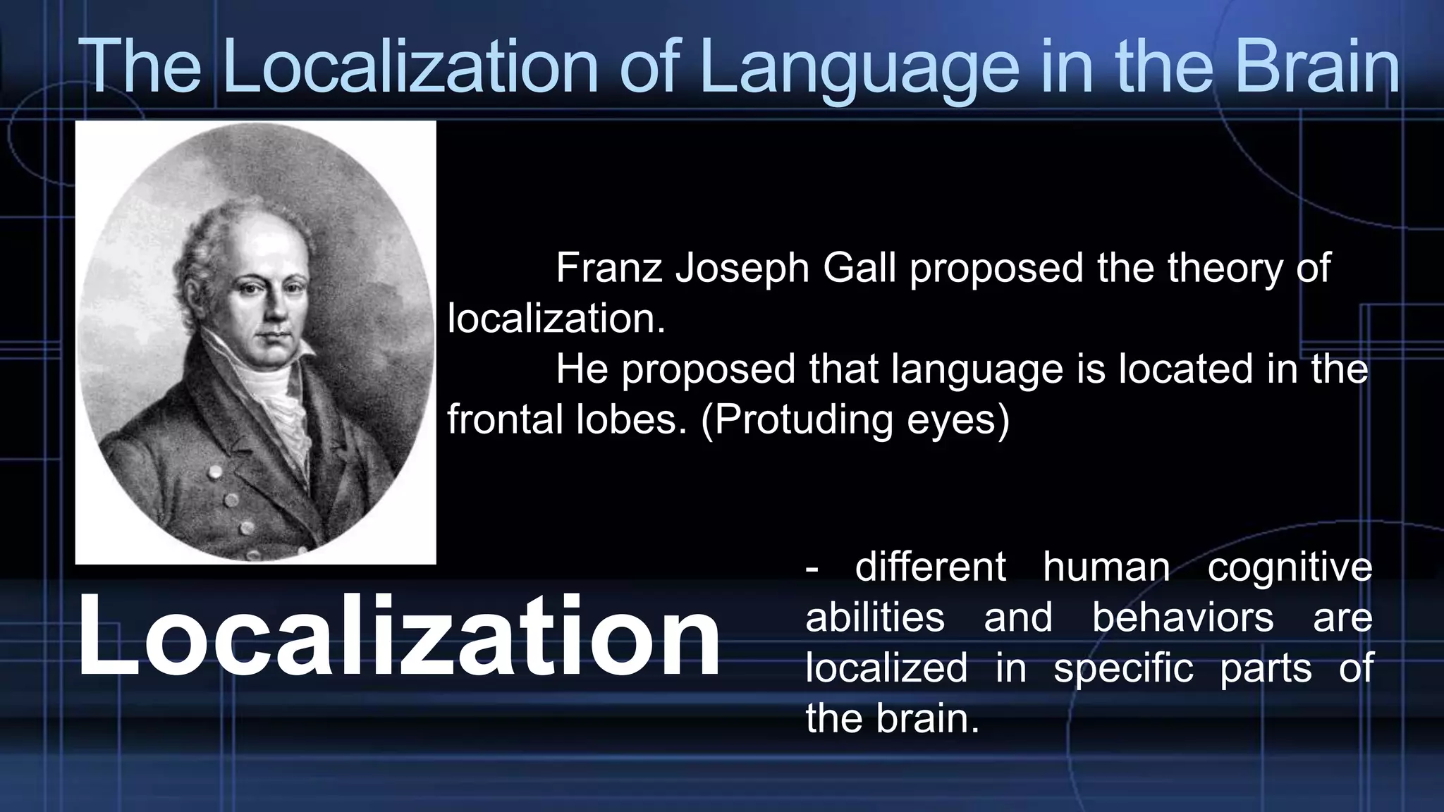 The Localization of Language in the Brain
Franz Joseph Gall proposed the theory of
localization.
He proposed that language is located in the
frontal lobes. (Protuding eyes)
Localization
- different human cognitive
abilities and behaviors are
localized in specific parts of
the brain.
 