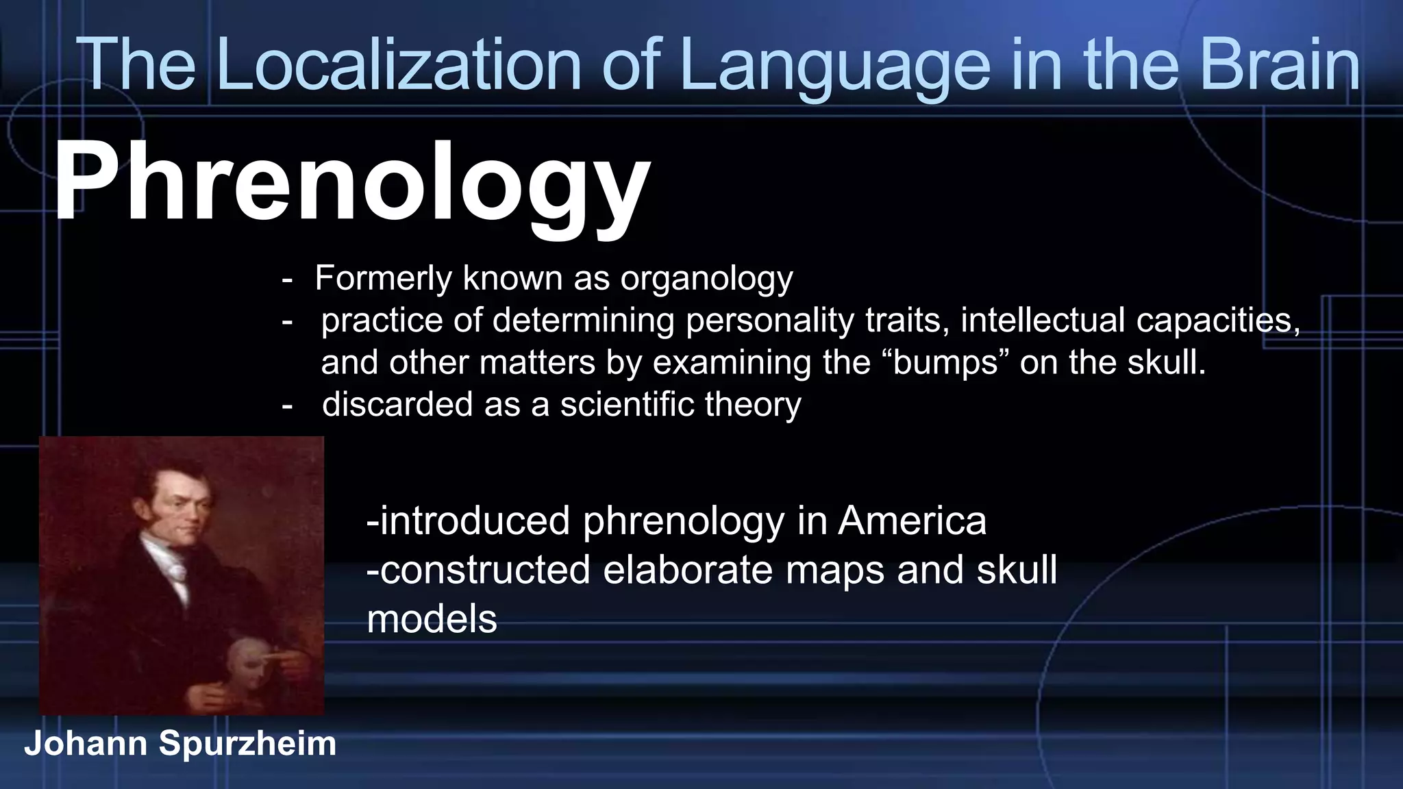 The Localization of Language in the Brain
Phrenology
- Formerly known as organology
- practice of determining personality traits, intellectual capacities,
and other matters by examining the “bumps” on the skull.
- discarded as a scientific theory
Johann Spurzheim
-introduced phrenology in America
-constructed elaborate maps and skull
models
 