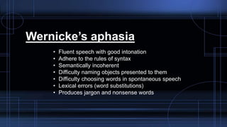 Wernicke’s aphasia
• Fluent speech with good intonation
• Adhere to the rules of syntax
• Semantically incoherent
• Difficulty naming objects presented to them
• Difficulty choosing words in spontaneous speech
• Lexical errors (word substitutions)
• Produces jargon and nonsense words
 