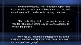 “I felt worse because I can no longer keep in mind
from the mind of the minds to keep me from mind and
up to the ear which can be to find among ourselves.”
“The only thing that I can say is mader or
modder fish sudden fishing sewed into the accident to
miss in the purdies.”
“Me? Yes sir. I’m a male demaploze on my own. I
still know my tubaboys what for I have that’s gone hell
and some of them go up.”
 