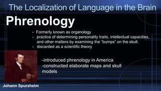 The Localization of Language in the Brain
Phrenology
- Formerly known as organology
- practice of determining personality traits, intellectual capacities,
and other matters by examining the “bumps” on the skull.
- discarded as a scientific theory
Johann Spurzheim
-introduced phrenology in America
-constructed elaborate maps and skull
models
 
