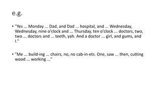 e.g.
• "Yes ... Monday ... Dad, and Dad ... hospital, and ... Wednesday,
Wednesday, nine o'clock and ... Thursday, ten o'clock ... doctors, two,
two ... doctors and ... teeth, yah. And a doctor ... girl, and gums, and
I."
• "Me ... build-ing ... chairs, no, no cab-in-ets. One, saw ... then, cutting
wood ... working ..."
 
