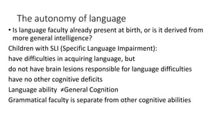 The autonomy of language
• Is language faculty already present at birth, or is it derived from
more general intelligence?
Children with SLI (Specific Language Impairment):
have difficulties in acquiring language, but
do not have brain lesions responsible for language difficulties
have no other cognitive deficits
Language ability ≠General Cognition
Grammatical faculty is separate from other cognitive abilities
 