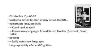 • Christopher IQ = 60-70
• Unable to button his shirt or play tic-tac-toe BUT…
• Remarkable language skills
• – Could read at age 3
• – Knows many languages from different families (Germanic, Slavic,
Turkic)
• polyglot
• – Easily learns new languages
• Language ability ≠General Cognition
 