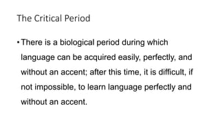 The Critical Period
•There is a biological period during which
language can be acquired easily, perfectly, and
without an accent; after this time, it is difficult, if
not impossible, to learn language perfectly and
without an accent.
 