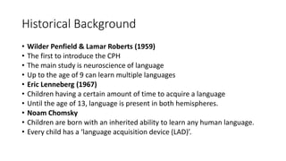 Historical Background
• Wilder Penfield & Lamar Roberts (1959)
• The first to introduce the CPH
• The main study is neuroscience of language
• Up to the age of 9 can learn multiple languages
• Eric Lenneberg (1967)
• Children having a certain amount of time to acquire a language
• Until the age of 13, language is present in both hemispheres.
• Noam Chomsky
• Children are born with an inherited ability to learn any human language.
• Every child has a ‘language acquisition device (LAD)’.
 