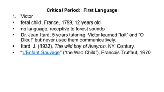 Critical Period: First Language
1. Victor
• feral child, France, 1799, 12 years old
• no language, receptive to forest sounds
• Dr. Jean Itard, 5 years tutoring; Victor learned “lait” and “O
Dieu!” but never used them communicatively.
• Itard, J. (1932). The wild boy of Aveyron. NY: Century.
• “L’Enfant Sauvage” (“the Wild Child”), Francois Truffaut, 1970
 