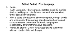 Critical Period: First Language
2. Genie
• 1970, California, 13.5 years old, isolated since 20 months
(tied to bed by psychotic father), beaten if she vocalized,
father spoke only in grunts.
• After 5 years of education, she could speak, though slowly,
and with greater-than-normal gaps between hearing and
comprehension, overuse of formulaic language—
recognizably different from native speakers.
• Rymer, R. (1993). Genie: An abused child’s flight from
silence. London: Michael Joseph.
 