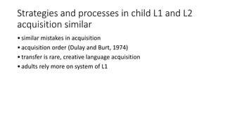 Strategies and processes in child L1 and L2
acquisition similar
•similar mistakes in acquisition
•acquisition order (Dulay and Burt, 1974)
•transfer is rare, creative language acquisition
•adults rely more on system of L1
 