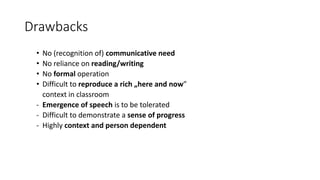 Drawbacks
• No (recognition of) communicative need
• No reliance on reading/writing
• No formal operation
• Difficult to reproduce a rich „here and now”
context in classroom
- Emergence of speech is to be tolerated
- Difficult to demonstrate a sense of progress
- Highly context and person dependent
 