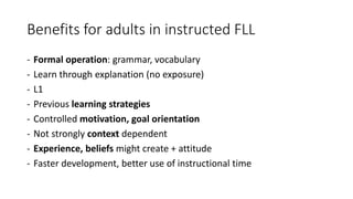 Benefits for adults in instructed FLL
- Formal operation: grammar, vocabulary
- Learn through explanation (no exposure)
- L1
- Previous learning strategies
- Controlled motivation, goal orientation
- Not strongly context dependent
- Experience, beliefs might create + attitude
- Faster development, better use of instructional time
 