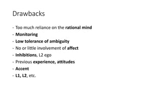 Drawbacks
- Too much reliance on the rational mind
- Monitoring
- Low tolerance of ambiguity
- No or little involvement of affect
- Inhibitions, L2 ego
- Previous experience, attitudes
- Accent
- L1, L2, etc.
 