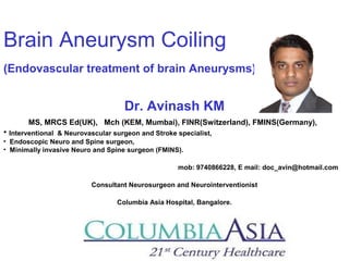 Brain Aneurysm Coiling 
(Endovascular treatment of brain Aneurysms) 
Dr. Avinash KM 
MS, MRCS Ed(UK), Mch (KEM, Mumbai), FINR(Switzerland), FMINS(Germany), 
• Interventional & Neurovascular surgeon and Stroke specialist, 
• Endoscopic Neuro and Spine surgeon, 
• Minimally invasive Neuro and Spine surgeon (FMINS). 
mob: 9740866228, E mail: doc_avin@hotmail.com 
Consultant Neurosurgeon and Neurointerventionist 
Columbia Asia Hospital, Bangalore. 
 