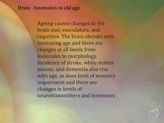 Brain Anomalies in old age
Ageing causes changes to the
brain size, vasculature, and
cognition. The brain shrinks with
increasing age and there are
changes at all levels from
molecules to morphology.
Incidence of stroke, white matter
lesions, and dementia also rise
with age, as does level of memory
impairment and there are
changes in levels of
neurotransmitters and hormones
 
