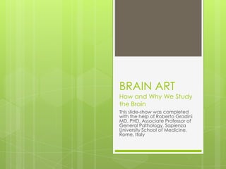 BRAIN ART
How and Why We Study
the Brain
This slide-show was completed
with the help of Roberto Gradini
MD, PHD, Associate Professor of
General Pathology, Sapienza
University School of Medicine,
Rome, Italy
 