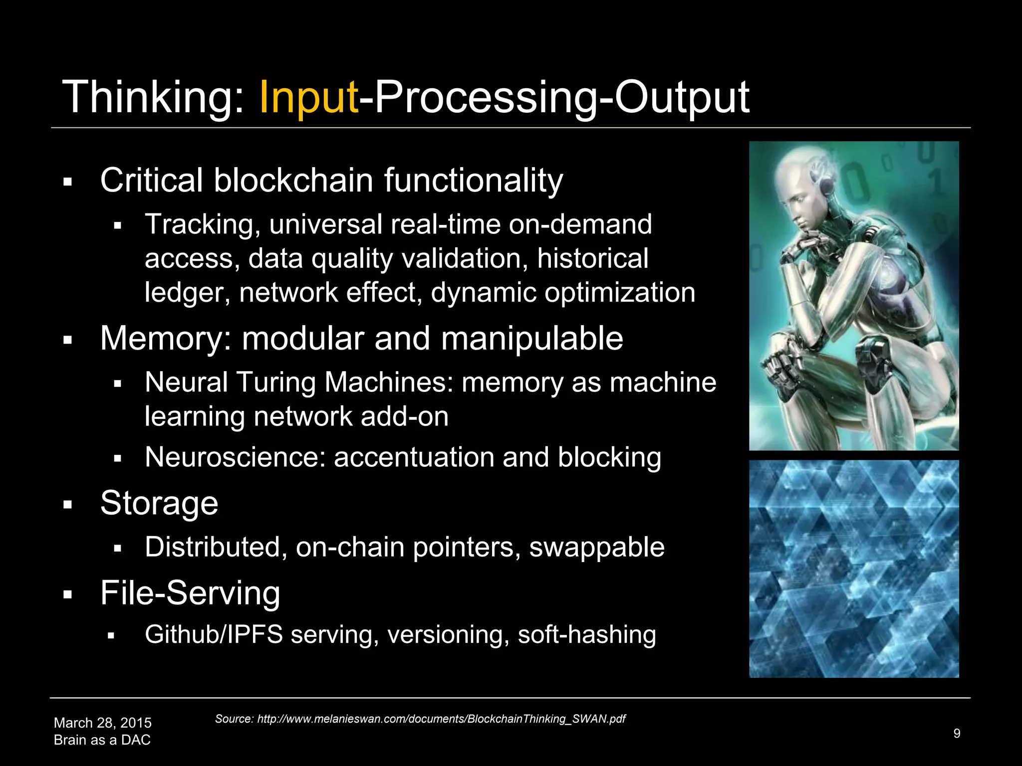 March 28, 2015
Brain as a DAC
Thinking: Input-Processing-Output
 Critical blockchain functionality
 Tracking, universal real-time on-demand
access, data quality validation, historical
ledger, network effect, dynamic optimization
 Memory: modular and manipulable
 Neural Turing Machines: memory as machine
learning network add-on
 Neuroscience: accentuation and blocking
 Storage
 Distributed, on-chain pointers, swappable
 File-Serving
 Github/IPFS serving, versioning, soft-hashing
9
Source: http://www.melanieswan.com/documents/BlockchainThinking_SWAN.pdf
 