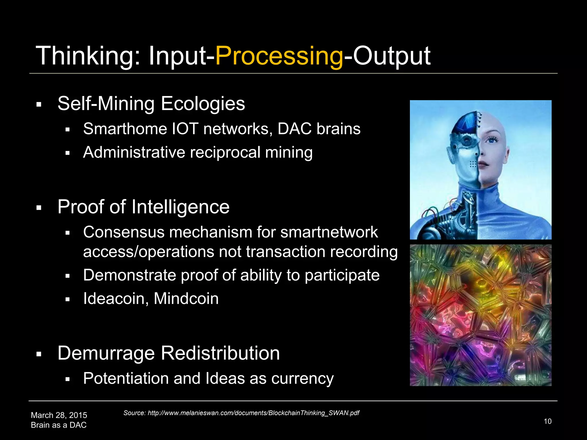March 28, 2015
Brain as a DAC
Thinking: Input-Processing-Output
 Self-Mining Ecologies
 Smarthome IOT networks, DAC brains
 Administrative reciprocal mining
 Proof of Intelligence
 Consensus mechanism for smartnetwork
operations not transaction recording
 Demonstrate proof of ability to participate
 Ideacoin, Mindcoin
 Demurrage Redistribution
 Potentiation and Ideas as currency
10
Source: http://www.melanieswan.com/documents/BlockchainThinking_SWAN.pdf
 