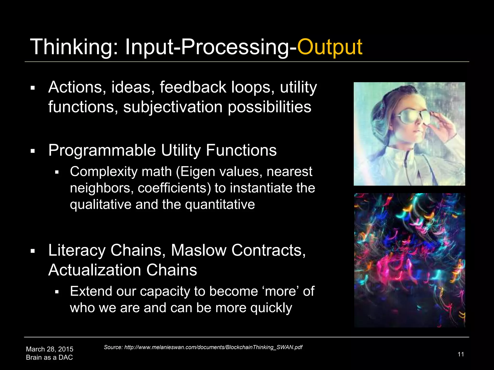March 28, 2015
Brain as a DAC
Thinking: Input-Processing-Output
 Actions, ideas, feedback loops, utility
functions, subjectivation possibilities
 Programmable Utility Functions
 Complexity math (Eigen values, nearest
neighbors, coefficients) to instantiate the
qualitative and the quantitative
 Literacy Chains, Maslow Contracts,
Actualization Chains
 Extend our capacity to become ‘more’ of
who we are and can be more quickly
11
Source: http://www.melanieswan.com/documents/BlockchainThinking_SWAN.pdf
 