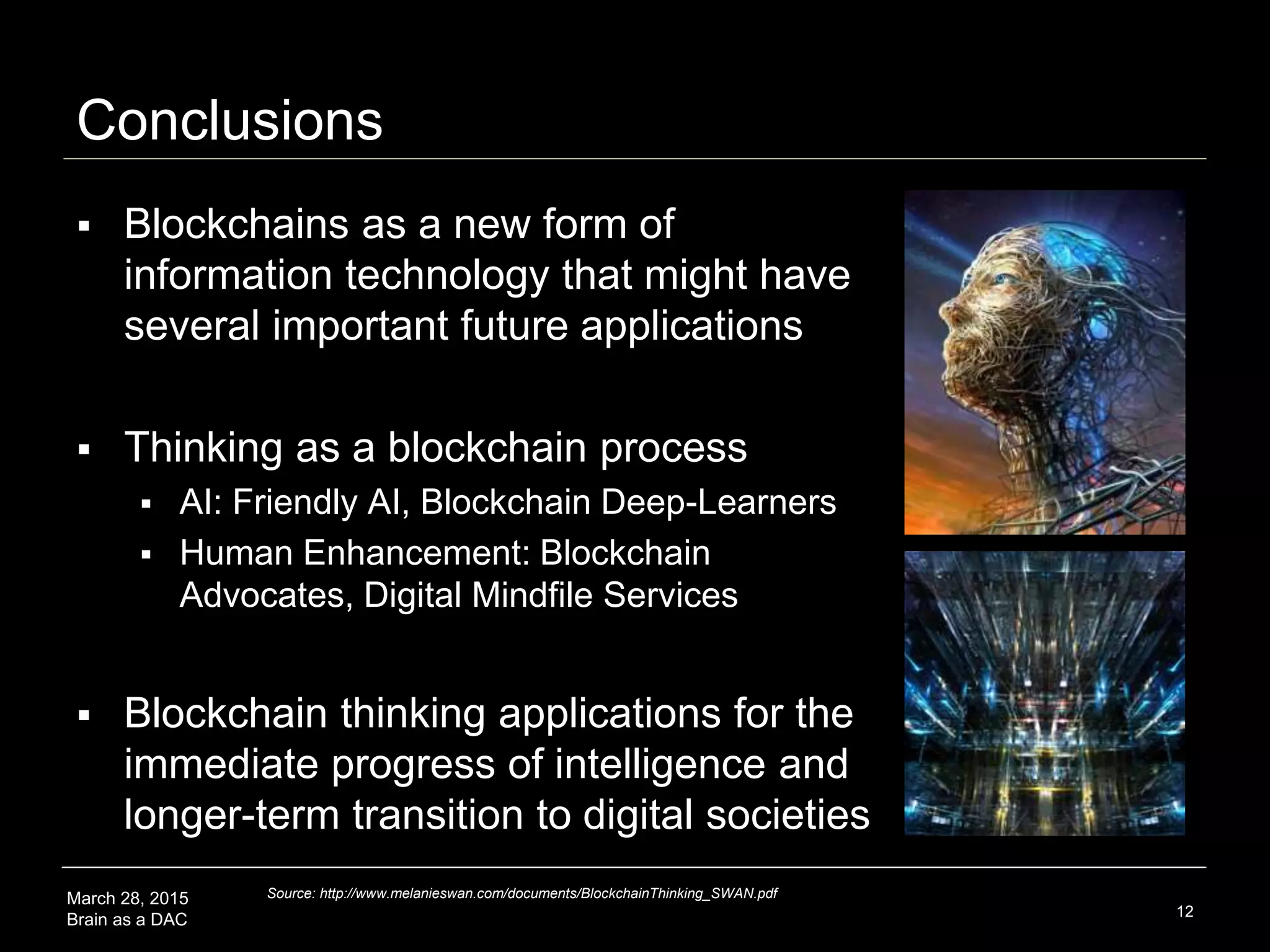 March 28, 2015
Brain as a DAC
Conclusions
 Blockchains are a new form of
information technology that might have
many important future applications
 Thinking as a blockchain process
 AI: Friendly AI, Blockchain Deep-Learners
 Human Enhancement: Blockchain
Advocates, Digital Mindfile Services
 Blockchain thinking applications for the
immediate progress of intelligence and
longer-term transition to digital societies
12
Source: http://www.melanieswan.com/documents/BlockchainThinking_SWAN.pdf
 
