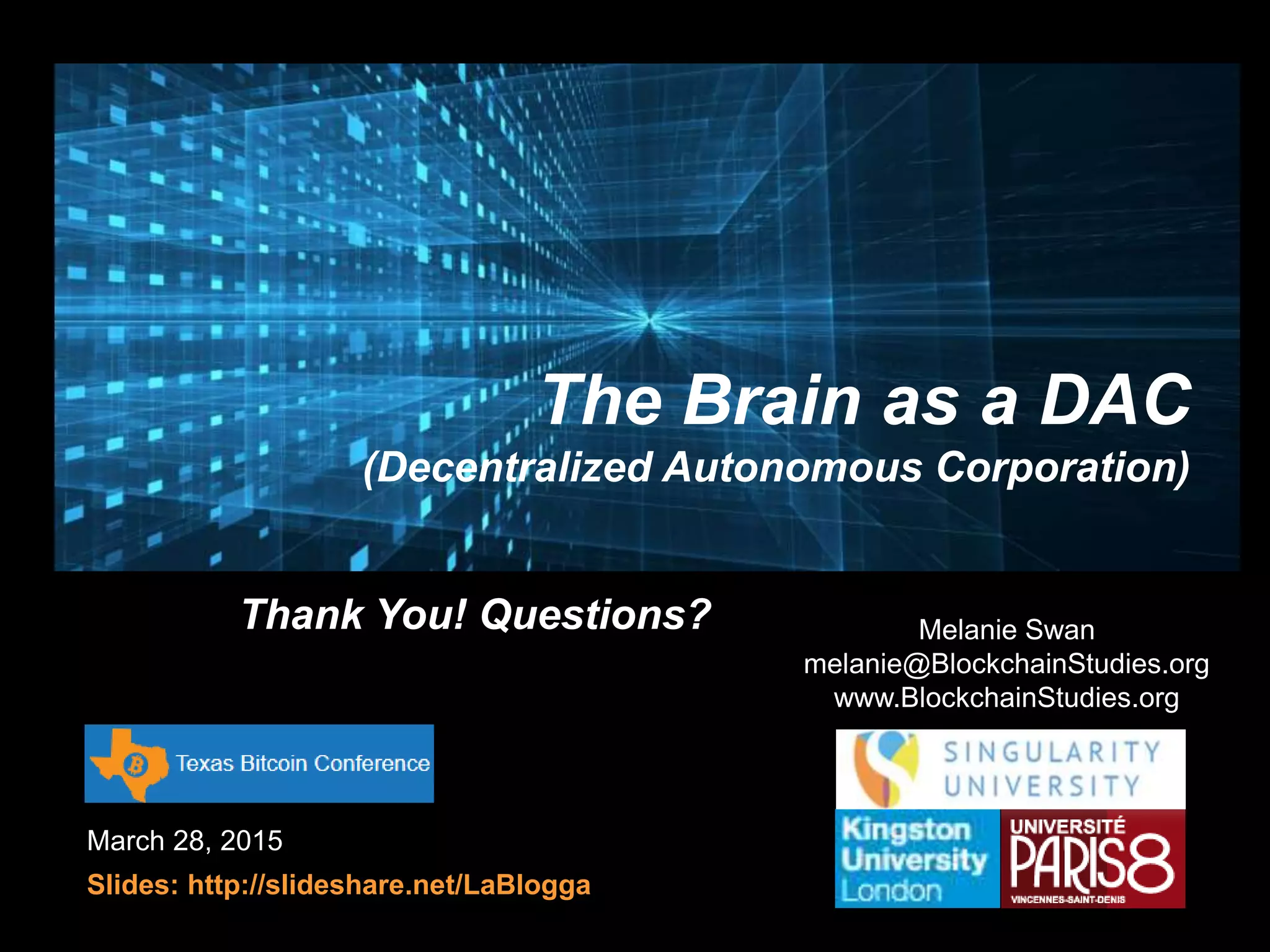 March 28, 2015
Slides: http://slideshare.net/LaBlogga
Melanie Swan
melanie@BlockchainStudies.org
www.BlockchainStudies.org
The Brain as a DAC
(Decentralized Autonomous Corporation)
Thank You! Questions?
 