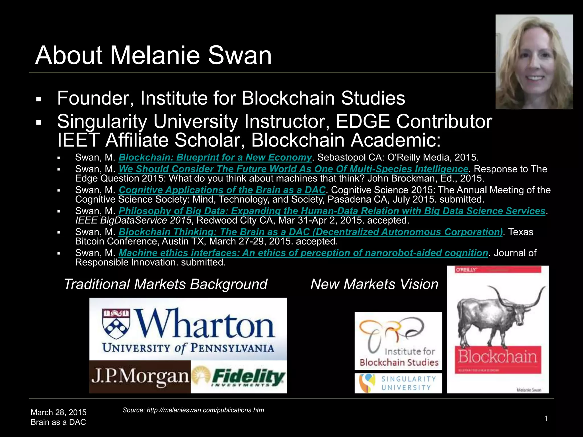 March 28, 2015
Brain as a DAC 1
About Melanie Swan
 Founder, Institute for Blockchain Studies
 Singularity University Instructor, EDGE Contributor
IEET Affiliate Scholar, Blockchain Academic:
 Swan, M. Blockchain: Blueprint for a New Economy. Sebastopol CA: O'Reilly Media, 2015.
 Swan, M. We Should Consider The Future World As One Of Multi-Species Intelligence. Response to The
Edge Question 2015: What do you think about machines that think? John Brockman, Ed., 2015.
 Swan, M. Cognitive Applications of the Brain as a DAC. Cognitive Science 2015: The Annual Meeting of the
Cognitive Science Society: Mind, Technology, and Society, Pasadena CA, July 2015. submitted.
 Swan, M. Philosophy of Big Data: Expanding the Human-Data Relation with Big Data Science Services.
IEEE BigDataService 2015, Redwood City CA, Mar 31-Apr 2, 2015. accepted.
 Swan, M. Blockchain Thinking: The Brain as a DAC (Decentralized Autonomous Corporation). Texas
Bitcoin Conference, Austin TX, March 27-29, 2015. accepted.
 Swan, M. Machine ethics interfaces: An ethics of perception of nanorobot-aided cognition. Journal of
Responsible Innovation. submitted.
Traditional Markets Background New Markets Vision
Source: http://melanieswan.com/publications.htm
 