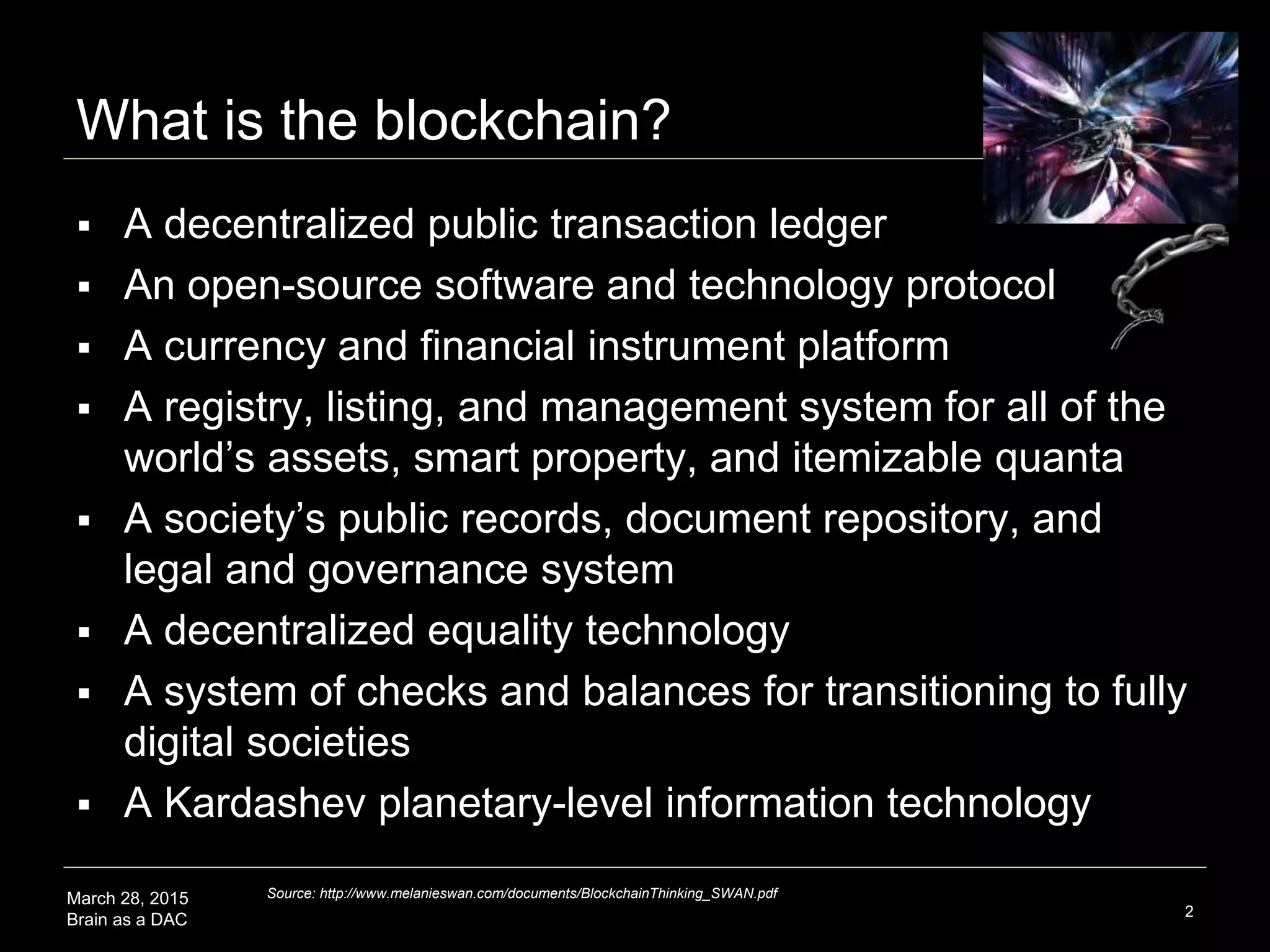 March 28, 2015
Brain as a DAC
What is the blockchain?
2
 A decentralized public transaction ledger
 A currency, finance, economic, smart property system
 An enabler of the M2M/IOT machine economy
 A registry, listing, and management system for all of the
world’s assets, smart property, and itemizable quanta
 A society’s public records repository and legal, health,
and governance system
 A new form of information technology, a decentralized
system of checks and balances, an infrastructure, an
organizing system that is universal and of planetary-scale
Source: http://www.melanieswan.com/documents/BlockchainThinking_SWAN.pdf
 