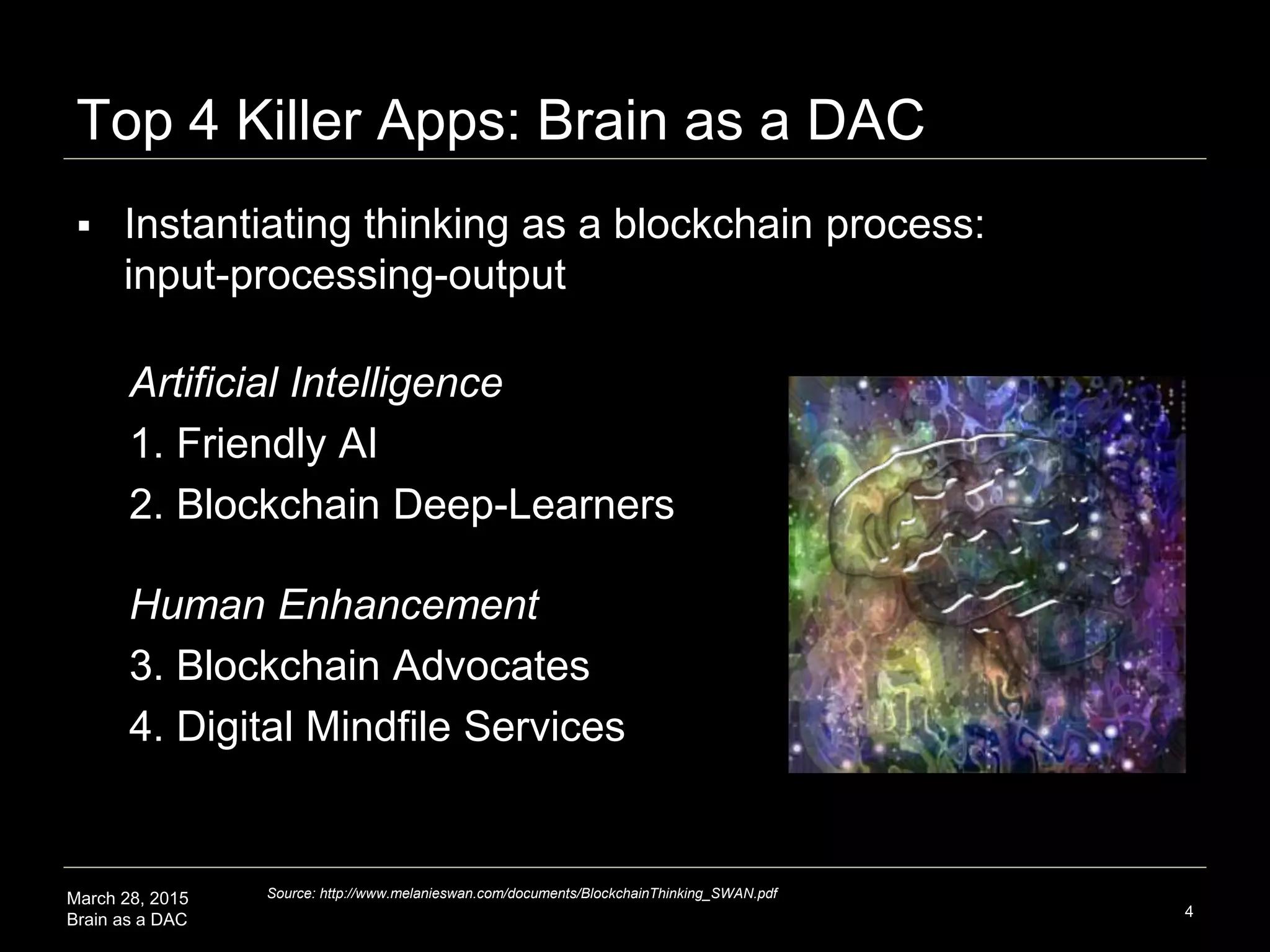 March 28, 2015
Brain as a DAC
Top 4 Killer Apps: Brain as a DAC
Artificial Intelligence
1. Friendly AI
2. Blockchain Deep-Learners
4
 Instantiating thinking as a blockchain process:
input-processing-output
Human Enhancement
3. Blockchain Advocates
4. Digital Mindfile Services
Source: http://www.melanieswan.com/documents/BlockchainThinking_SWAN.pdf
 