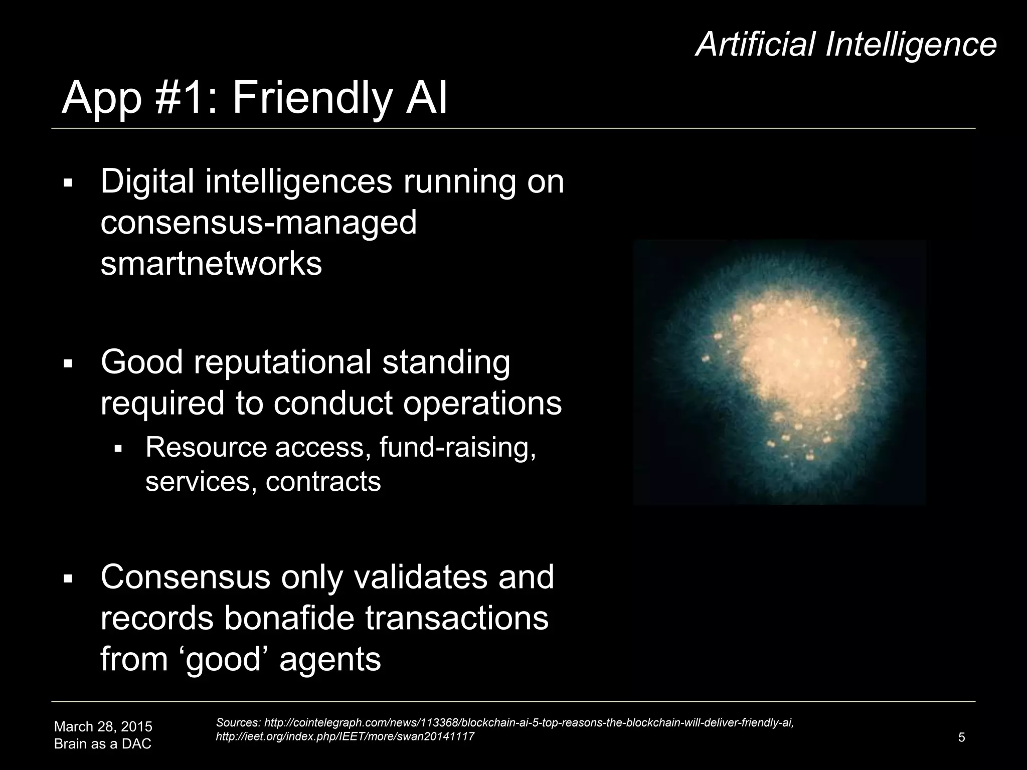 March 28, 2015
Brain as a DAC
App #1: Friendly AI
5
Artificial Intelligence
 Digital intelligences running on
consensus-managed
smartnetworks
 Good reputational standing
required to conduct operations
 Resource access, fund-raising,
services, contracts
 Consensus only validates and
records bonafide transactions
from ‘good’ agents
Sources: http://cointelegraph.com/news/113368/blockchain-ai-5-top-reasons-the-blockchain-will-deliver-friendly-ai,
http://ieet.org/index.php/IEET/more/swan20141117
 