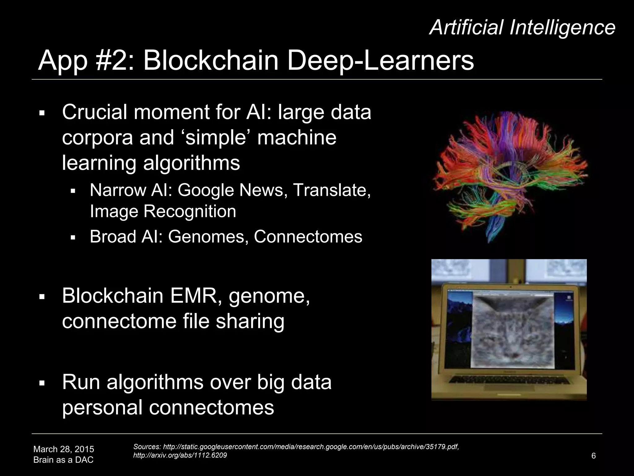 March 28, 2015
Brain as a DAC
App #2: Blockchain Deep-Learners
6
Artificial Intelligence
 Crucial moment for AI: large data
corpora and ‘simple’ machine
learning algorithms
 Narrow AI: Google News, Translate,
Image Recognition
 Broad AI: Genomes, Connectomes
 Large databases of personal
connectomes reveal brain structure
 Blockchain EMR, genome,
connectome file sharing
Sources: http://static.googleusercontent.com/media/research.google.com/en/us/pubs/archive/35179.pdf,
http://arxiv.org/abs/1112.6209
 