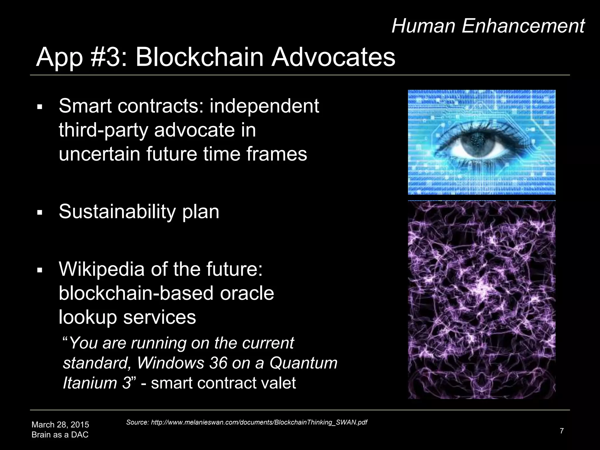 March 28, 2015
Brain as a DAC
App #3: Blockchain Advocates
7
Human Enhancement
 Smart contracts: independent
third-party advocate in
uncertain future time frames
 Sustainability plan
 Wikipedia of the future:
blockchain-based oracle
lookup services
“You are running on the current
standard, Windows 36 on a Quantum
Itanium 3” - smart contract valet
Source: http://www.melanieswan.com/documents/BlockchainThinking_SWAN.pdf
 