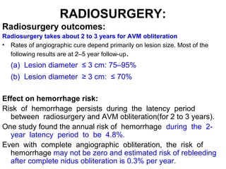 RADIOSURGERY:
Radiosurgery outcomes:
Radiosurgery takes about 2 to 3 years for AVM obliteration
• Rates of angiographic cure depend primarily on lesion size. Most of the
following results are at 2–5 year follow-up.
(a) Lesion diameter ≤ 3 cm: 75–95%
(b) Lesion diameter ≥ 3 cm: ≤ 70%
Effect on hemorrhage risk:
Risk of hemorrhage persists during the latency period
between radiosurgery and AVM obliteration(for 2 to 3 years).
One study found the annual risk of hemorrhage during the 2-
year latency period to be 4.8%.
Even with complete angiographic obliteration, the risk of
hemorrhage may not be zero and estimated risk of rebleeding
after complete nidus obliteration is 0.3% per year.
 
