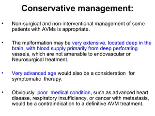 Conservative management:
• Non-surgical and non-interventional management of some
patients with AVMs is appropriate.
• The malformation may be very extensive, located deep in the
brain, with blood supply primarily from deep perforating
vessels, which are not amenable to endovascular or
Neurosurgical treatment.
• Very advanced age would also be a consideration for
symptomatic therapy.
• Obviously poor medical condition, such as advanced heart
disease, respiratory insufficiency, or cancer with metastasis,
would be a contraindication to a definitive AVM treatment.
 
