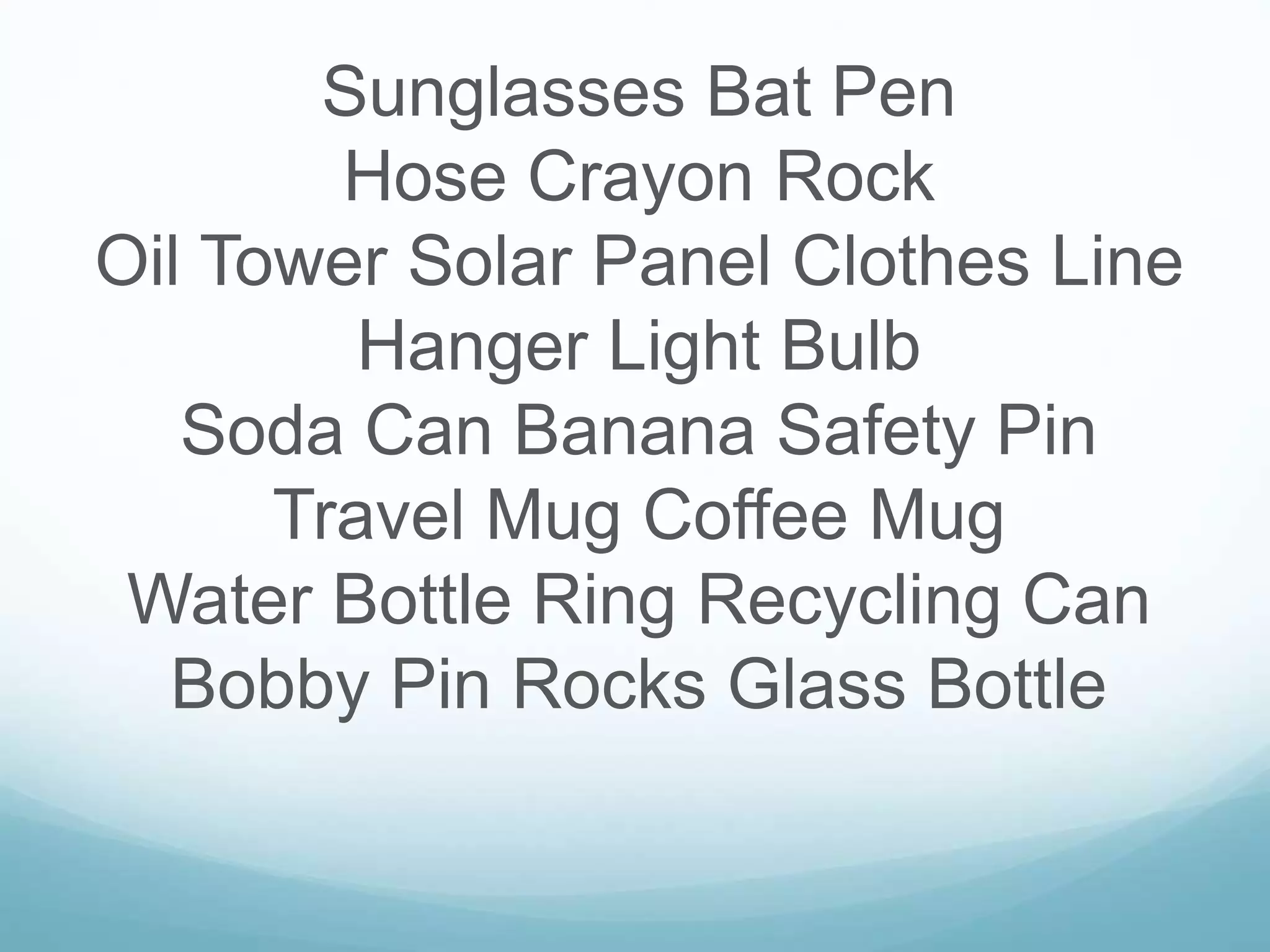 Sunglasses Bat Pen
Hose Crayon Rock
Oil Tower Solar Panel Clothes Line
Hanger Light Bulb
Soda Can Banana Safety Pin
Travel Mug Coffee Mug
Water Bottle Ring Recycling Can
Bobby Pin Rocks Glass Bottle
 