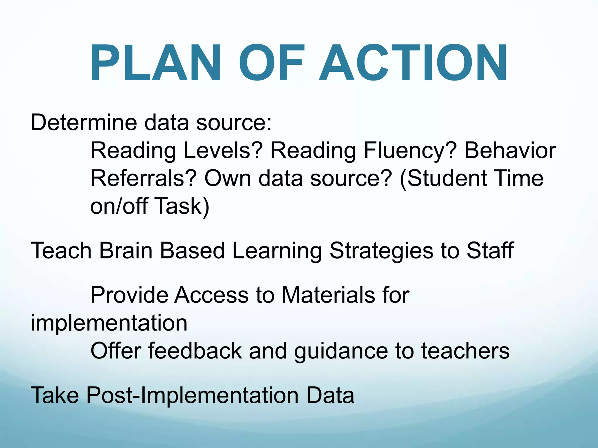 PLAN OF ACTION
Determine data source:
Reading Levels? Reading Fluency? Behavior
Referrals? Own data source? (Student Time
on/off Task)
Teach Brain Based Learning Strategies to Staff
Provide Access to Materials for
implementation
Offer feedback and guidance to teachers
Take Post-Implementation Data
 